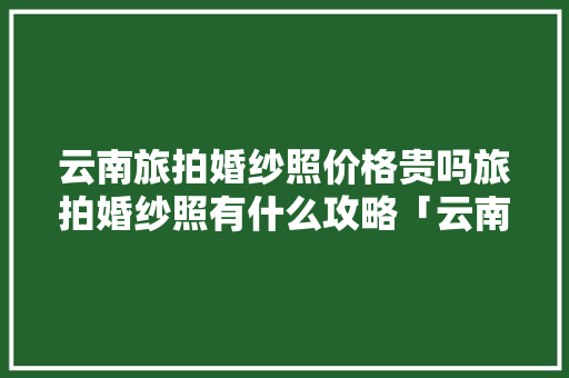 云南旅拍婚纱照价格贵吗旅拍婚纱照有什么攻略「云南旅游拍照旅拍攻略图」 云南旅拍婚纱照价格贵吗旅拍婚纱照有什么攻略「云南旅游拍照旅拍攻略图」 手机电脑