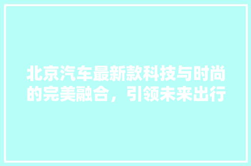 北京汽车最新款科技与时尚的完美融合，引领未来出行新风尚 汽车常识