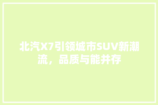 北汽X7引领城市SUV新潮流，品质与能并存