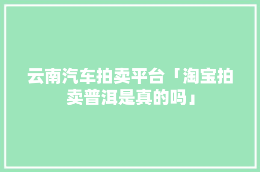 云南汽车拍卖平台「淘宝拍卖普洱是真的吗」 云南汽车拍卖平台「淘宝拍卖普洱是真的吗」 手机电脑