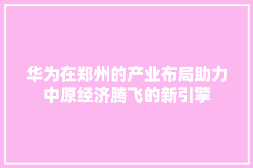 华为在郑州的产业布局助力中原经济腾飞的新引擎