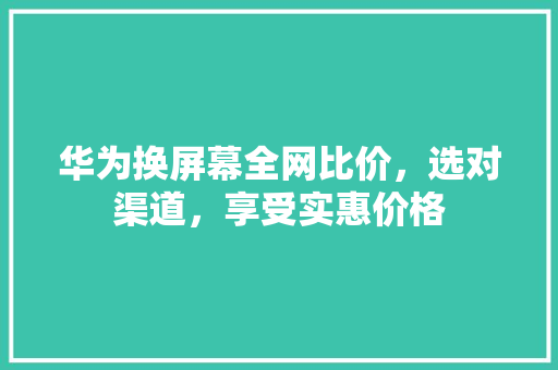 华为换屏幕全网比价，选对渠道，享受实惠价格