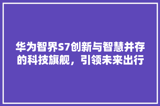 华为智界S7创新与智慧并存的科技旗舰，引领未来出行新潮流