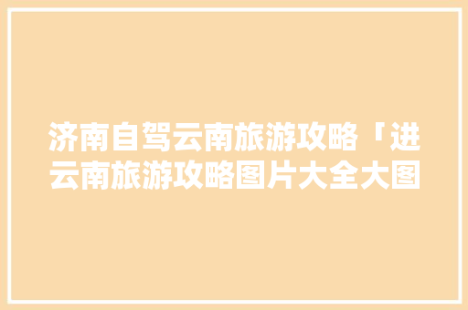 济南自驾云南旅游攻略「进云南旅游攻略图片大全大图」 济南自驾云南旅游攻略「进云南旅游攻略图片大全大图」 旅游攻略
