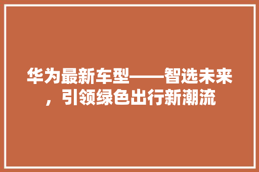 华为最新车型——智选未来，引领绿色出行新潮流 汽车常识