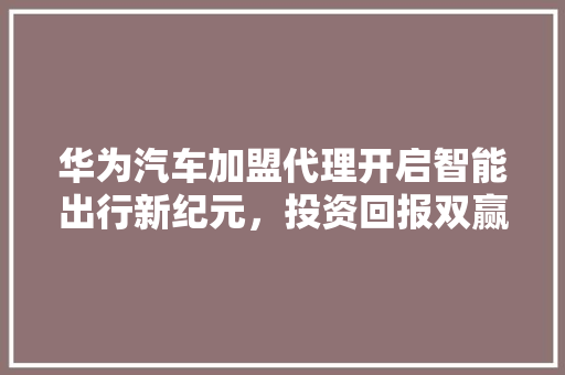 华为汽车加盟代理开启智能出行新纪元，投资回报双赢之路