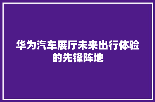 华为汽车展厅未来出行体验的先锋阵地 汽车常识