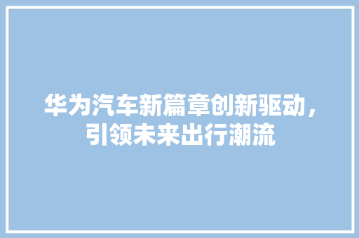 华为汽车新篇章创新驱动，引领未来出行潮流 汽车常识