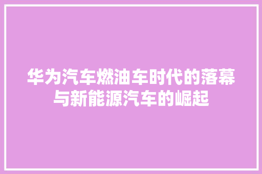 华为汽车燃油车时代的落幕与新能源汽车的崛起 汽车常识