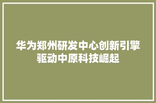 华为郑州研发中心创新引擎驱动中原科技崛起 汽车常识