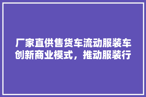 厂家直供售货车流动服装车创新商业模式，推动服装行业变革