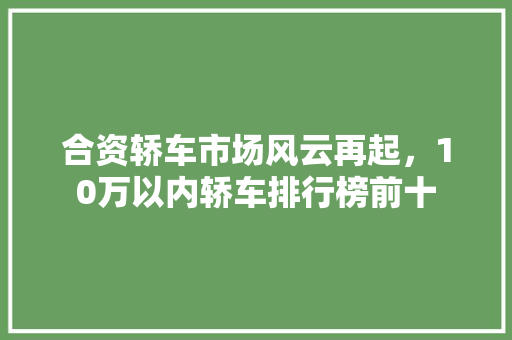 合资轿车市场风云再起，10万以内轿车排行榜前十
