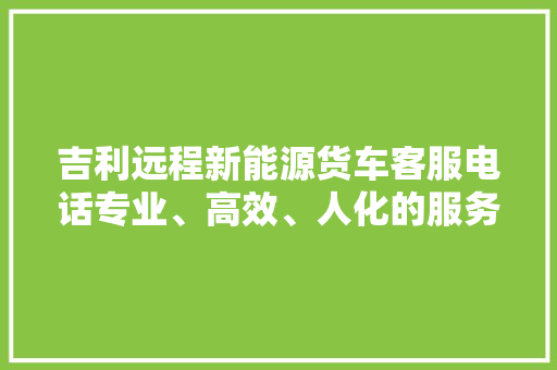 吉利远程新能源货车客服电话专业、高效、人化的服务之路 汽车常识