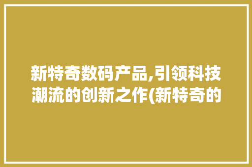 新特奇数码产品,引领科技潮流的创新之作(新特奇的数码产品)