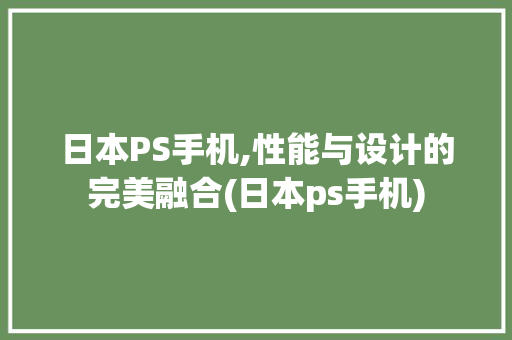 日本PS手机,性能与设计的完美融合(日本ps手机)