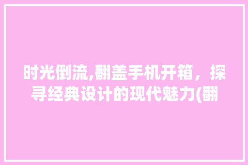 时光倒流,翻盖手机开箱，探寻经典设计的现代魅力(翻盖手机开箱)