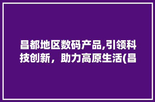 昌都地区数码产品,引领科技创新，助力高原生活(昌都地区数码产品) 汽车常识