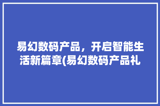 易幻数码产品，开启智能生活新篇章(易幻数码产品礼物) 汽车常识