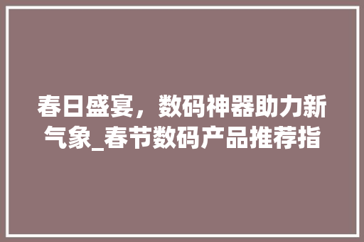 春日盛宴，数码神器助力新气象_春节数码产品推荐指南(春节数码产品推荐) 健康母婴