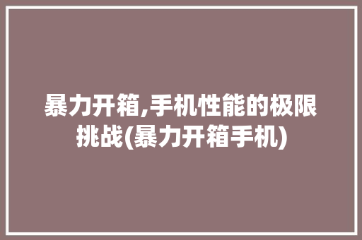 暴力开箱,手机性能的极限挑战(暴力开箱手机) 教育法律