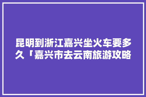 昆明到浙江嘉兴坐火车要多久「嘉兴市去云南旅游攻略路线」 昆明到浙江嘉兴坐火车要多久「嘉兴市去云南旅游攻略路线」 旅游攻略