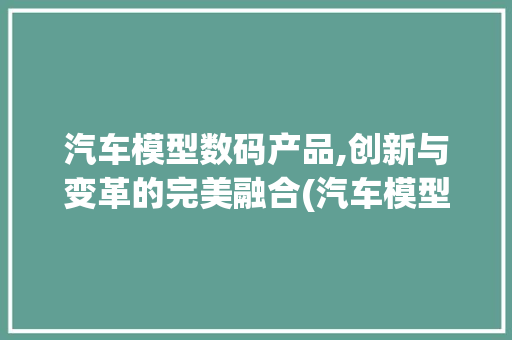 汽车模型数码产品,创新与变革的完美融合(汽车模型数码产品) 教育法律