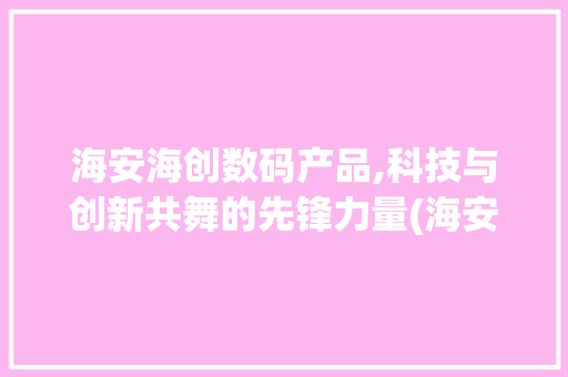 海安海创数码产品,科技与创新共舞的先锋力量(海安海创数码产品)