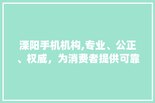 溧阳手机机构,专业、公正、权威，为消费者提供可靠参考(溧阳手机机构)