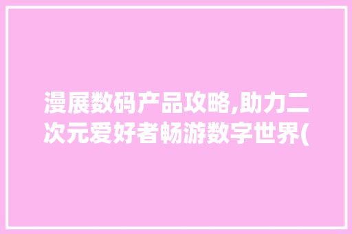 漫展数码产品攻略,助力二次元爱好者畅游数字世界(漫展数码产品推荐)