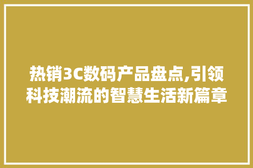 热销3C数码产品盘点,引领科技潮流的智慧生活新篇章(热销3c数码产品)