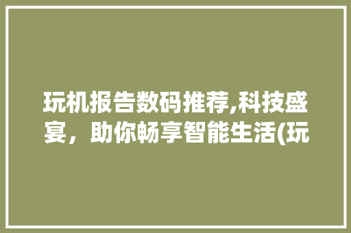 玩机报告数码推荐,科技盛宴，助你畅享智能生活(玩机报告数码推荐)