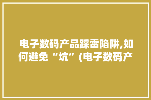 电子数码产品踩雷陷阱,如何避免“坑”(电子数码产品踩雷)