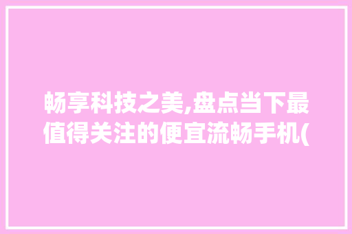 畅享科技之美,盘点当下最值得关注的便宜流畅手机(便宜流畅手机) 时尚穿搭