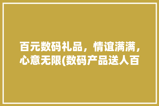 百元数码礼品，情谊满满，心意无限(数码产品送人百元) 教育法律