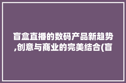 盲盒直播的数码产品新趋势,创意与商业的完美结合(盲盒直播数码产品) 手机电脑