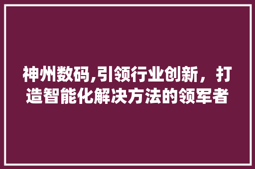 神州数码,引领行业创新，打造智能化解决方法的领军者(神州数码产品名字) 教育法律