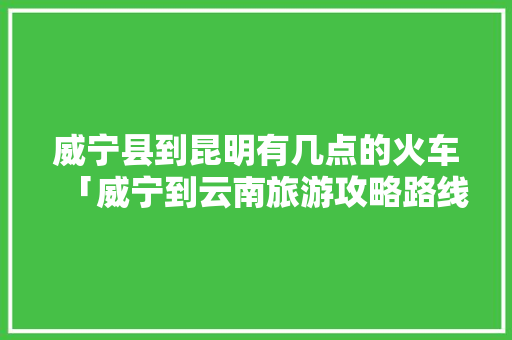 威宁县到昆明有几点的火车「威宁到云南旅游攻略路线」 威宁县到昆明有几点的火车「威宁到云南旅游攻略路线」 美食菜谱