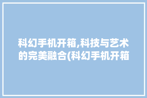 科幻手机开箱,科技与艺术的完美融合(科幻手机开箱)