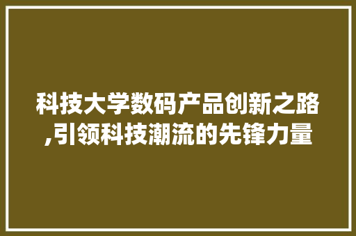 科技大学数码产品创新之路,引领科技潮流的先锋力量(科技大学数码产品)