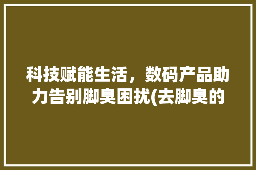 科技赋能生活，数码产品助力告别脚臭困扰(去脚臭的数码产品) 健康母婴