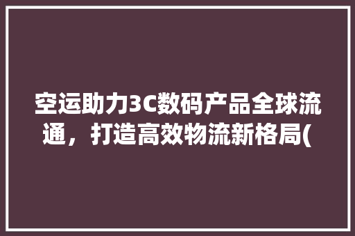 空运助力3C数码产品全球流通，打造高效物流新格局(3c数码产品空运) 教育法律