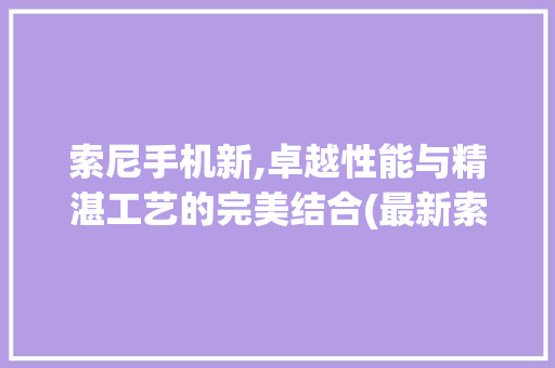 索尼手机新,卓越性能与精湛工艺的完美结合(最新索尼手机) 教育法律