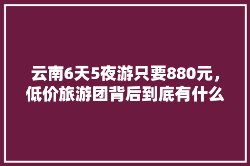 云南6天5夜游只要880元，低价旅游团背后到底有什么猫腻「云南旅游攻略路线详细」 云南6天5夜游只要880元，低价旅游团背后到底有什么猫腻「云南旅游攻略路线详细」 汽车常识