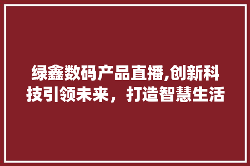 绿鑫数码产品直播,创新科技引领未来，打造智慧生活新篇章(绿鑫数码产品直播) 美食菜谱