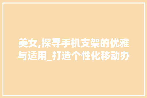 美女,探寻手机支架的优雅与适用_打造个性化移动办公体验(美女手机支架) 时尚穿搭