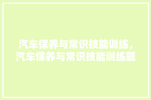 汽车保养与常识技能训练，汽车保养与常识技能训练题库。 汽车保养与常识技能训练，汽车保养与常识技能训练题库。 汽车常识