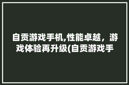 自贡游戏手机,性能卓越，游戏体验再升级(自贡游戏手机)
