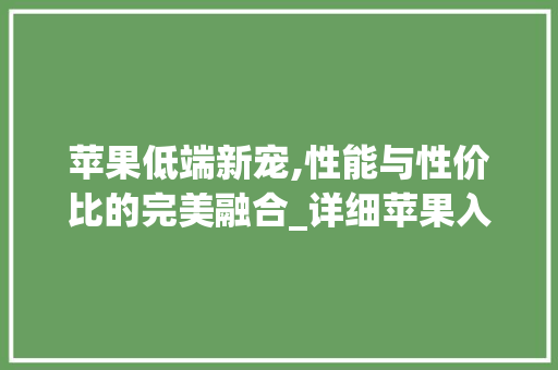 苹果低端新宠,性能与性价比的完美融合_详细苹果入门级手机(苹果低端手机) 健康母婴