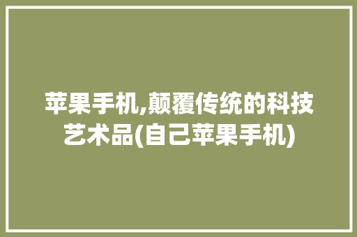 苹果手机,颠覆传统的科技艺术品(自己苹果手机)