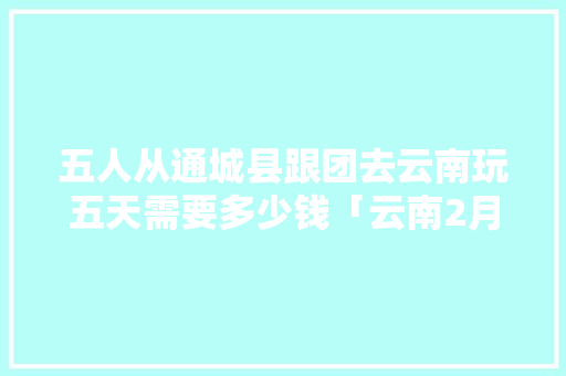 五人从通城县跟团去云南玩五天需要多少钱「云南2月旅游攻略」 五人从通城县跟团去云南玩五天需要多少钱「云南2月旅游攻略」 时尚穿搭